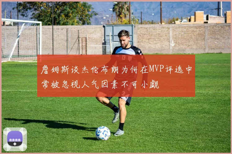 詹姆斯谈杰伦布朗为何在MVP评选中常被忽视人气因素不可小觑