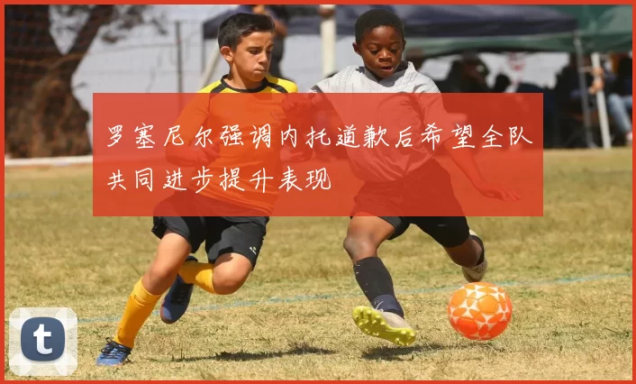罗塞尼尔强调内托道歉后希望全队共同进步提升表现