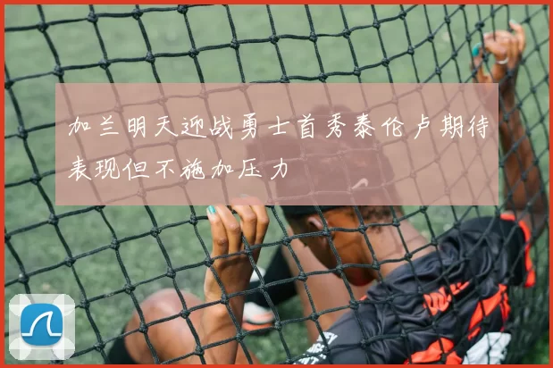 加兰明天迎战勇士首秀泰伦卢期待表现但不施加压力