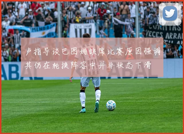 卢指导谈巴图姆缺席比赛原因强调其仍在轮换阵容中并非状态下滑