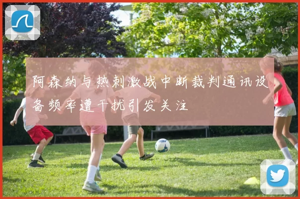 阿森纳与热刺激战中断裁判通讯设备频率遭干扰引发关注