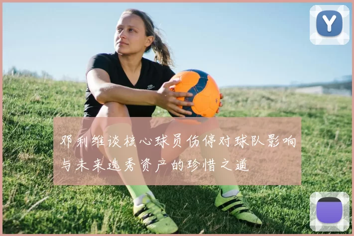 邓利维谈核心球员伤停对球队影响与未来选秀资产的珍惜之道