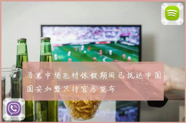 马里中场孔特休假期间已抵达中国国安加盟只待官方宣布