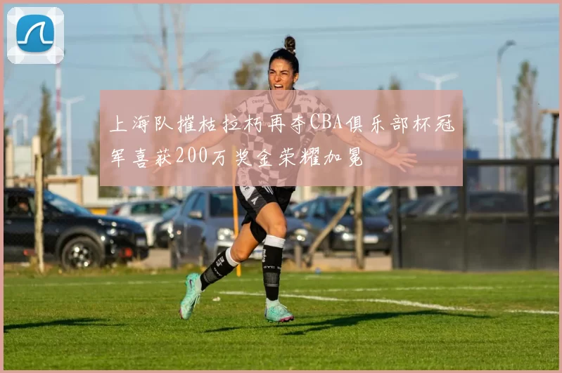 上海队摧枯拉朽再夺CBA俱乐部杯冠军喜获200万奖金荣耀加冕