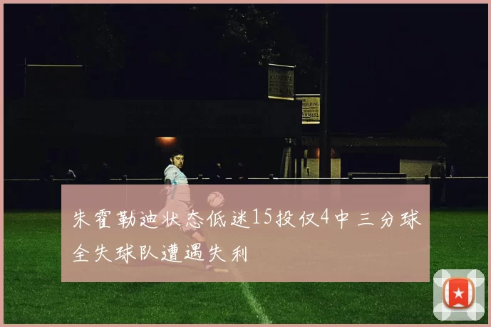 朱霍勒迪状态低迷15投仅4中三分球全失球队遭遇失利