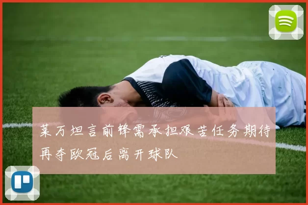 莱万坦言前锋需承担艰苦任务期待再夺欧冠后离开球队