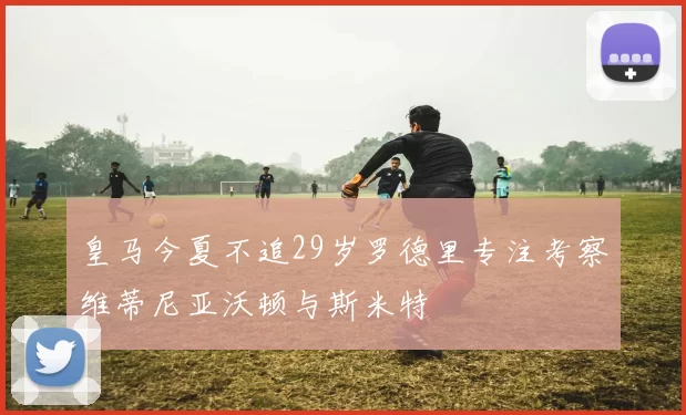 皇马今夏不追29岁罗德里专注考察维蒂尼亚沃顿与斯米特