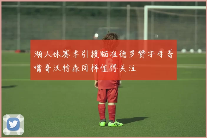湖人休赛季引援瞄准德罗赞字母哥嘴哥沃特森同样值得关注