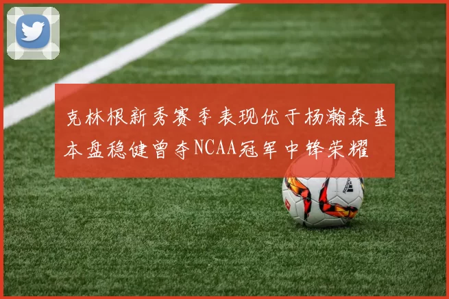 克林根新秀赛季表现优于杨瀚森基本盘稳健曾夺NCAA冠军中锋荣耀