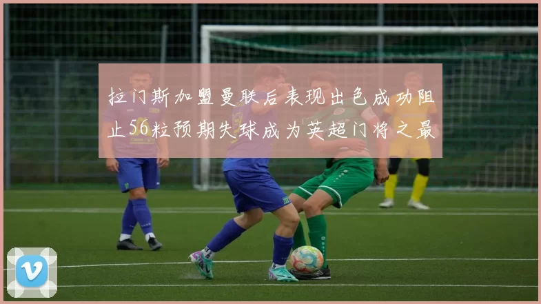 拉门斯加盟曼联后表现出色成功阻止56粒预期失球成为英超门将之最