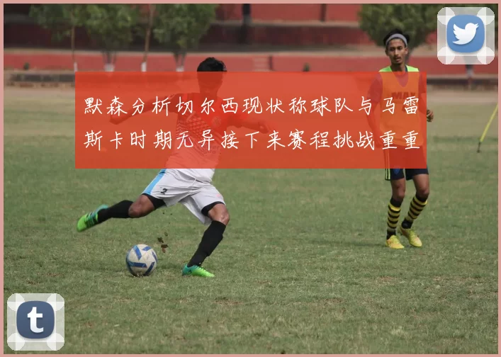 默森分析切尔西现状称球队与马雷斯卡时期无异接下来赛程挑战重重