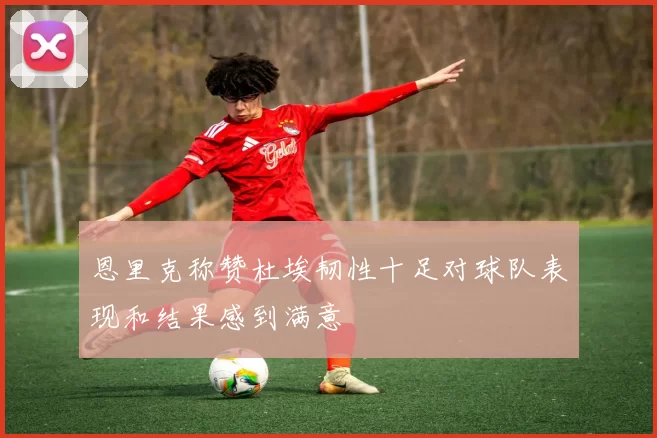 恩里克称赞杜埃韧性十足对球队表现和结果感到满意