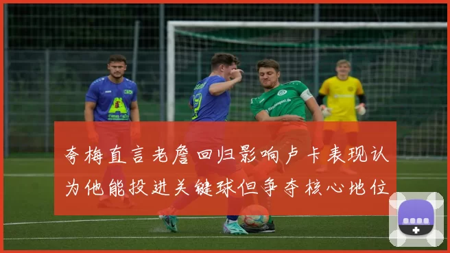 夸梅直言老詹回归影响卢卡表现认为他能投进关键球但争夺核心地位成阻碍