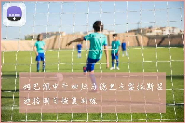 姆巴佩中午回归马德里卡雷拉斯吕迪格明日恢复训练