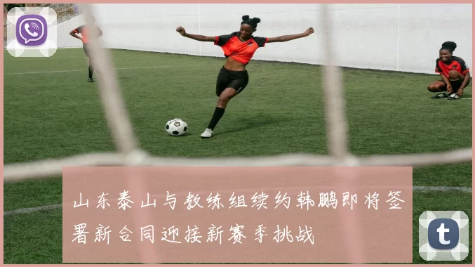 山东泰山与教练组续约韩鹏即将签署新合同迎接新赛季挑战