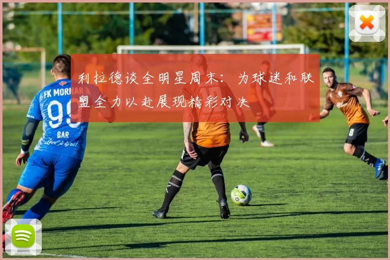 利拉德谈全明星周末：为球迷和联盟全力以赴展现精彩对决