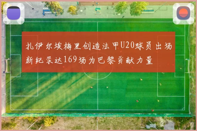扎伊尔埃梅里创造法甲U20球员出场新纪录达169场为巴黎贡献力量