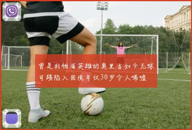 曾是利物浦英雄的奥里吉如今无球可踢陷入困境年仅30岁令人唏嘘