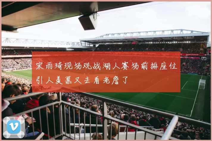 宋雨琦现场观战湖人赛场前排座位引人羡慕又去看老詹了
